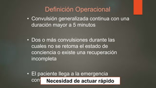 Definición Operacional
• Convulsión generalizada continua con una
duración mayor a 5 minutos
• Dos o más convulsiones durante las
cuales no se retoma el estado de
conciencia o existe una recuperación
incompleta
• El paciente llega a la emergencia
convulsionandoNecesidad de actuar rápido
 