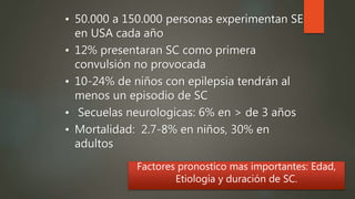 • 50.000 a 150.000 personas experimentan SE
en USA cada año
• 12% presentaran SC como primera
convulsión no provocada
• 10-24% de niños con epilepsia tendrán al
menos un episodio de SC
• Secuelas neurologicas: 6% en > de 3 años
• Mortalidad: 2.7-8% en niños, 30% en
adultos
Factores pronostico mas importantes: Edad,
Etiología y duración de SC.
 