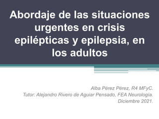 Abordaje de las situaciones
urgentes en crisis
epilépticas y epilepsia, en
los adultos
Alba Pérez Pérez, R4 MFyC.
Tutor: Alejandro Rivero de Aguiar Pensado, FEA Neurología.
Diciembre 2021.
 