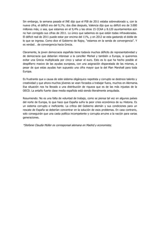 Sin embargo, la semana pasada el INE dijo que el PIB de 2011 estaba sobrevalorado y, con la
nueva cifra, el déficit era del 9,1%; dos días después, Valencia dijo que su déficit era de 3.000
millones más; o sea, que estamos en el 9,4% y las otras 15 CCAA y 8.120 ayuntamientos aún
no han corregido sus cifras de 2011. Lo único que sabemos es que están todas infravaloradas.
El déficit real de 2011 puede estar por encima del 11%, y en 2012 se esta gastando el doble de
lo que se ingresa. Como dice el Gobierno de Rajoy, “estamos en la senda de convergencia”. Y
es verdad… de convergencia hacia Grecia.

Claramente, la joven democracia española tiene todavía muchos déficits de representatividad y
de democracia que deberían interesar a la canciller Merkel y también a Europa, si queremos
evitar una Grecia multiplicada por cinco y salvar el euro. Esto es lo que ha hecho posible el
despilfarro masivo de las ayudas europeas, con una asignación disparatada de las mismas, a
pesar de que estas ayudas han supuesto una cifra mayor que la del Plan Marshall para toda
Europa.

Es frustrante que a causa de este sistema oligárquico nepotista y corrupto se destroce talento y
creatividad y que ahora muchos jóvenes se vean forzados a trabajar fuera, muchos en Alemania.
Esa situación nos ha llevado a una distribución de riqueza que es de las más injustas de la
OECD. La antaño fuerte clase media española está siendo literalmente aniquilada.

Resumiendo: No es una falta de voluntad de trabajo, como se piensa tal vez en algunos países
del norte de Europa, lo que hace que España sufra la peor crisis económica de su Historia. Es
un sistema corrupto e ineficiente. La crítica del Gobierno alemán y sus condiciones para un
rescate de España se deberían concentrar en la solución de esos problemas. En caso contrario,
solo conseguirán que una casta política incompetente y corrupta arruine a la nación para varias
generaciones.

*Stefanie Claudia Müller es corresponsal alemana en Madrid y economista;
 