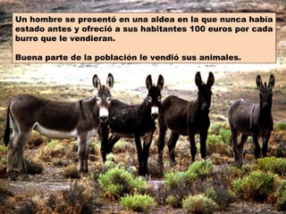 Un hombre se presentó en una aldea en la que nunca había
estado antes y ofreció a sus habitantes 100 euros por cada
burro que le vendieran.

Buena parte de la población le vendió sus animales.
 