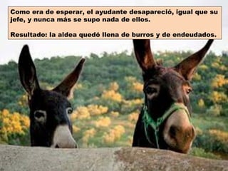 Como era de esperar, el ayudante desapareció, igual que su
jefe, y nunca más se supo nada de ellos.

Resultado: la aldea quedó llena de burros y de endeudados.
 