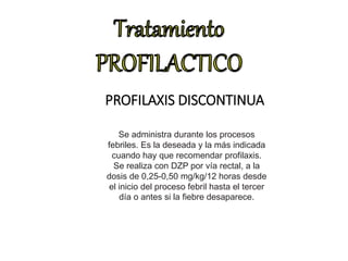 PROFILAXIS DISCONTINUA
Se administra durante los procesos
febriles. Es la deseada y la más indicada
cuando hay que recomendar profilaxis.
Se realiza con DZP por vía rectal, a la
dosis de 0,25-0,50 mg/kg/12 horas desde
el inicio del proceso febril hasta el tercer
día o antes si la fiebre desaparece.
 