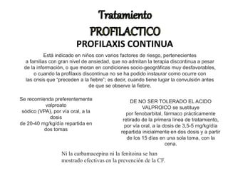 PROFILAXIS CONTINUA
Está indicado en niños con varios factores de riesgo, pertenecientes
a familias con gran nivel de ansiedad, que no admitan la terapia discontinua a pesar
de la información, o que moran en condiciones socio-geográficas muy desfavorables,
o cuando la profilaxis discontinua no se ha podido instaurar como ocurre con
las crisis que “preceden a la fiebre”; es decir, cuando tiene lugar la convulsión antes
de que se observe la fiebre.
Se recomienda preferentemente
valproato
sódico (VPA), por vía oral, a la
dosis
de 20-40 mg/kg/día repartida en
dos tomas
DE NO SER TOLERADO EL ACIDO
VALPROICO se sustituye
por fenobarbital, fármaco prácticamente
retirado de la primera línea de tratamiento,
por vía oral, a la dosis de 3,5-5 mg/kg/día
repartida inicialmente en dos dosis y a partir
de los 15 días en una sola toma, con la
cena.
Ni la carbamacepina ni la fenitoina se han
mostrado efectivas en la prevención de la CF.
 