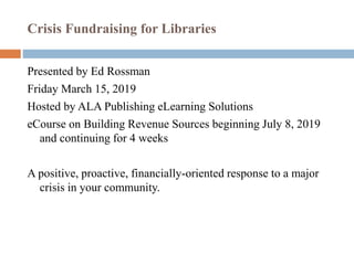 Crisis Fundraising for Libraries
Presented by Ed Rossman
Friday March 15, 2019
Hosted by ALA Publishing eLearning Solutions
eCourse on Building Revenue Sources beginning July 8, 2019
and continuing for 4 weeks
A positive, proactive, financially-oriented response to a major
crisis in your community.
 