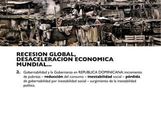 RECESION GLOBAL,
DESACELERACION ECONOMICA
MUNDIAL...
a.   Gobernabilidad y la Gobernanza en REPUBLICA DOMINICANA: incremento
     de pobreza – reducción del consumo – inestabilidad social – pérdida
     de gobernabilidad por inestabilidad social – surgimiento de la inestabilidad
     política.
 