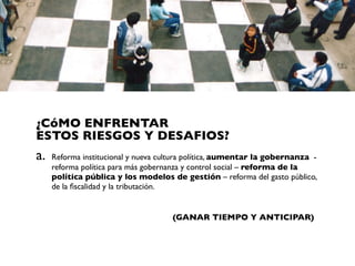 ¿CóMO ENFRENTAR
ESTOS RIESGOS Y DESAFIOS?
a.   Reforma institucional y nueva cultura política, aumentar la gobernanza -
     reforma política para más gobernanza y control social – reforma de la
     política pública y los modelos de gestión – reforma del gasto público,
     de la ﬁscalidad y la tributación.


                                     (GANAR TIEMPO Y ANTICIPAR)
 