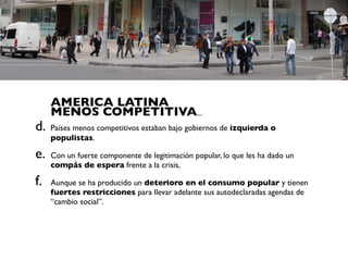 AMERICA LATINA
     MENOS COMPETITIVA...
d.   Países menos competitivos estaban bajo gobiernos de izquierda o
     populistas.

e.   Con un fuerte componente de legitimación popular, lo que les ha dado un
     compás de espera frente a la crisis,

f.   Aunque se ha producido un deterioro en el consumo popular y tienen
     fuertes restricciones para llevar adelante sus autodeclaradas agendas de
     “cambio social”.
 