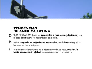 TENDENCIAS
     DE AMERICA LATINA...
g.   “LOS MERCADOS” deben ser sometidos a fuertes regulaciones y que
     se debe penalizar a los responsables de la crisis.

h.   Fuerte respaldo en organismos regionales, multilaterales y entre
     los expertos más prestigiosos

i.   Si la crisis ﬁnanciera mundial no es rebasada dentro de poco, se avanza
     hacia una recesión global, estancamiento, cero crecimiento...
 