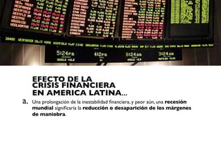 EFECTO DE LA
     CRISIS FINANCIERA
     EN AMERICA LATINA...
a.   Una prolongación de la inestabilidad ﬁnanciera, y peor aún, una recesión
     mundial signiﬁcaría la reducción o desaparición de los márgenes
     de maniobra.
 