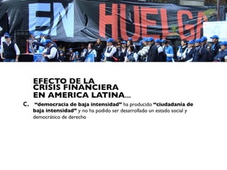 EFECTO DE LA
     CRISIS FINANCIERA
     EN AMERICA LATINA...
c.    “democracia de baja intensidad” ha producido “ciudadanía de
     baja intensidad” y no ha podido ser desarrollado un estado social y
     democrático de derecho
 
