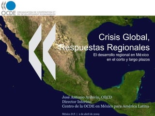 Crisis Global, Respuestas Regionales El desarrollo regional en México  en el corto y largo plazos José Antonio Ardavín, OECD Director Interino Centro de la OCDE en México para América Latina México D.F. |  2 de abril de 2009 
