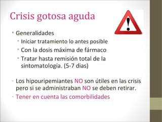 Crisis gotosa aguda
• Generalidades
• Iniciar tratamiento lo antes posible
• Con la dosis máxima de fármaco
• Tratar hasta remisión total de la
sintomatología. (5-7 dias)
- Los hipouripemiantes NO son útiles en las crisis
pero si se administraban NO se deben retirar.
- Tener en cuenta las comorbilidades
 