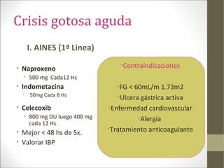 Crisis gotosa aguda
I. AINES (1ª Linea)
• Naproxeno
• 500 mg Cada12 Hs
• Indometacina
• 50mg Cada 8 Hs
• Celecoxib
• 800 mg DU luego 400 mg
cada 12 Hs.
• Mejor < 48 hs de Sx.
• Valorar IBP
•Contraindicaciones
•FG < 60mL/m 1.73m2
•Ulcera gástrica activa
•Enfermedad cardiovascular
•Alergia
•Tratamiento anticoagulante
 