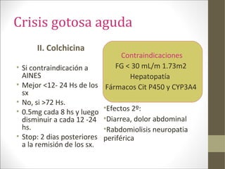 Crisis gotosa aguda
II. Colchicina
• Si contraindicación a
AINES
• Mejor <12- 24 Hs de los
sx
• No, si >72 Hs.
• 0.5mg cada 8 hs y luego
disminuir a cada 12 -24
hs.
• Stop: 2 dias posteriores
a la remisión de los sx.
Contraindicaciones
FG < 30 mL/m 1.73m2
Hepatopatía
Fármacos Cit P450 y CYP3A4
•Efectos 2º:
•Diarrea, dolor abdominal
•Rabdomiolisis neuropatia
periférica
 