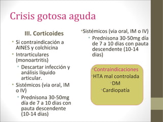 Crisis gotosa aguda
III. Corticoides
• Si contraindicación a
AINES y colchicina
• Intrarticulares
(monoartritis)
• Descartar infección y
análisis líquido
articular.
• Sistémicos (via oral, IM
o IV)
• Prednisona 30-50mg
día de 7 a 10 dias con
pauta descendente
(10-14 dias)
•Sistémicos (via oral, IM o IV)
• Prednisona 30-50mg día
de 7 a 10 dias con pauta
descendente (10-14
dias)
•Contraindicaciones
•HTA mal controlada
•DM
•Cardiopatía
 