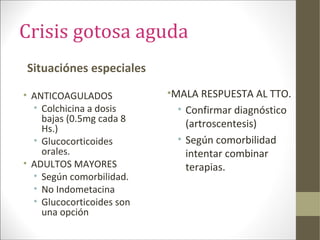 Crisis gotosa aguda
Situaciónes especiales
• ANTICOAGULADOS
• Colchicina a dosis
bajas (0.5mg cada 8
Hs.)
• Glucocorticoides
orales.
• ADULTOS MAYORES
• Según comorbilidad.
• No Indometacina
• Glucocorticoides son
una opción
•MALA RESPUESTA AL TTO.
• Confirmar diagnóstico
(artroscentesis)
• Según comorbilidad
intentar combinar
terapias.
 