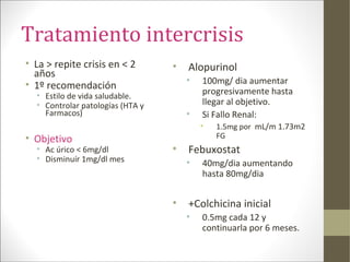Tratamiento intercrisis
• La > repite crisis en < 2
años
• 1º recomendación
• Estilo de vida saludable.
• Controlar patologías (HTA y
Farmacos)
• Objetivo
• Ac úrico < 6mg/dl
• Disminuír 1mg/dl mes
• Alopurinol
• 100mg/ dia aumentar
progresivamente hasta
llegar al objetivo.
• Si Fallo Renal:
• 1.5mg por mL/m 1.73m2
FG
• Febuxostat
• 40mg/dia aumentando
hasta 80mg/dia
• +Colchicina inicial
• 0.5mg cada 12 y
continuarla por 6 meses.
 