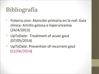 Bibliografía
• Fisterra.com. Atención primaria en la red: Guía
clínica: Artritis gotosa e hiperuricemia
(24/4/2013)
• UpToDate: Treatment of acute gout
(07/05/2014)
• UpToDate: Prevention of recurrent gout
(12/06/2014)
 