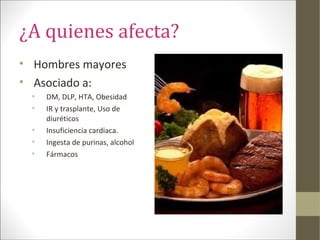 ¿A quienes afecta?
• Hombres mayores
• Asociado a:
• DM, DLP, HTA, Obesidad
• IR y trasplante, Uso de
diuréticos
• Insuficiencia cardiaca.
• Ingesta de purinas, alcohol
• Fármacos
 