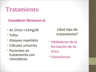 Tratamiento
Considerar fármacos si:
• Ac Úrico >13mg/dl
• Tofos
• Ataques repetidos
• Cálculos urinarios
• Pacientes en
tratamiento con
citostáticos.
¿Qué tipo de
tratamiento?
• Inhibidores de la
formación de Ac
úrico
• Uricosúricos
 