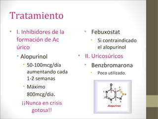 Tratamiento
• I. Inhibidores de la
formación de Ac
úrico
• Alopurinol
• 50-100mcg/día
aumentando cada
1-2 semanas
• Máximo
800mcg/dia.
¡¡Nunca en crisis
gotosa!!
• Febuxostat
• Si contraindicado
el alopurinol
• II. Uricosúricos
• Benzbromarona
• Poco utilizado.
 