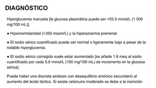 DIAGNÓSTICO
Hiperglucemia marcada [la glucosa plasmática puede ser >55.5 mmol/L (1 000
mg/100 mL)],
● Hiperosmolaridad (>350 mosm/L) y la hiperazoemia prerrenal.
● El sodio sérico cuantificado puede ser normal o ligeramente bajo a pesar de la
notable hiperglucemia.
● El sodio sérico corregido suele estar aumentado [se añade 1.6 meq al sodio
cuantificado por cada 5.6 mmol/L (100 mg/100 mL) de incremento en la glucosa
sérica].
Puede haber una discreta acidosis con desequilibrio aniónico secundario al
aumento del ácido láctico. Si existe cetonuria moderada se debe a la inanición
 