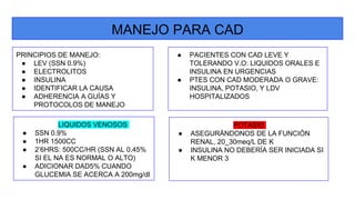 MANEJO PARA CAD
PRINCIPIOS DE MANEJO:
● LEV (SSN 0.9%)
● ELECTROLITOS
● INSULINA
● IDENTIFICAR LA CAUSA
● ADHERENCIA A GUÍAS Y
PROTOCOLOS DE MANEJO
● PACIENTES CON CAD LEVE Y
TOLERANDO V.O: LIQUIDOS ORALES E
INSULINA EN URGENCIAS
● PTES CON CAD MODERADA O GRAVE:
INSULINA, POTASIO, Y LDV
HOSPITALIZADOS
LIQUIDOS VENOSOS
● SSN 0.9%
● 1HR 1500CC
● 2’6HRS: 500CC/HR (SSN AL 0.45%
SI EL NA ES NORMAL O ALTO)
● ADICIONAR DAD5% CUANDO
GLUCEMIA SE ACERCA A 200mg/dl
POTASIO
● ASEGURÁNDONOS DE LA FUNCIÓN
RENAL, 20_30meq/L DE K
● INSULINA NO DEBERÍA SER INICIADA SI
K MENOR 3
 