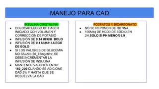 MANEJO PARA CAD
INSULINA CRISTALINA
● COLOCAR LUEGO DE HABER
INICIADO CON VOLUMEN Y
CORRECCIÓN DE POTASIO
● INFUSIÓN DE 0.14 UI/K/H BOLO
● INFUSIÓN DE 0.1 UI/K/H LUEGO
DE BOLO
● SI LOS VALORES DE GLUCEMIA
NO BAJAN (50_75mg/dl/hr) SE
DEBE INCREMENTAR LA
INFUSIÓN DE INSULINA
● MANTENER VALORES ENTRE
150_200 CUANDO SE ADICIONE
DAD 5% Y HASTA QUE SE
RESUELVA LA CAD
FOSFATOS Y BICARBONATO
● NO SE REPONEN DE RUTINA
● 100Meq DE HCO3 DE SODIO EN
2H,SOLO SI PH MENOR 6,9
 