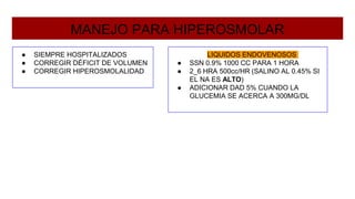 MANEJO PARA HIPEROSMOLAR
● SIEMPRE HOSPITALIZADOS
● CORREGIR DÉFICIT DE VOLUMEN
● CORREGIR HIPEROSMOLALIDAD
LIQUIDOS ENDOVENOSOS
● SSN 0.9% 1000 CC PARA 1 HORA
● 2_6 HRA 500cc/HR (SALINO AL 0.45% SI
EL NA ES ALTO)
● ADICIONAR DAD 5% CUANDO LA
GLUCEMIA SE ACERCA A 300MG/DL
 