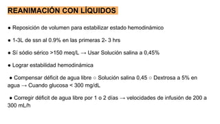 REANIMACIÓN CON LÍQUIDOS
● Reposición de volumen para estabilizar estado hemodinámico
● 1-3L de ssn al 0.9% en las primeras 2- 3 hrs
● Sí sódio sérico >150 meq/L → Usar Solución salina a 0,45%
● Lograr estabilidad hemodinámica
● Compensar déficit de agua libre ○ Solución salina 0,45 ○ Dextrosa a 5% en
agua → Cuando glucosa < 300 mg/dL
● Corregir déficit de agua libre por 1 o 2 días → velocidades de infusión de 200 a
300 mL/h
 