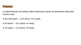 Potasio
La administración de potasio debe empezarse cuando se demuestre adecuada
función renal
● 40 a 80 meq/h → si K sérico <3.5 meq/L
● 30 meq/h → Si k sérico <4 meq/L
● 10 meq/h → si K sérico <5 meq/L
 