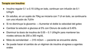 Terapia con Insulina
● Insulina regular 0.1 a 0.15 UI/kg en bolo, continuar con infusión de 0.1
UI/kg/h
● En adultos, en un sujeto de 70kg se iniciaría con 7 UI en bolo, se continuaría
con una infusión de 7UI/hr
● Si no disminuye la glucemia → Aumentar el doble la velocidad del goteo
● Cambiar la solución a glucosa al 5% con Cloruro de sodio al 0.45%
● Disminuir la dosis de insulina de 0.05 – 0.1 UI/kg/hr para mantener los
niveles séricos de 250 a 300 mg/dL
● Meta de osmolaridad → 315 mOsm → paciente se encuentre alerta.
● Se puede hacer el cambio de un régimen de insulina al egreso a agentes
orales
 