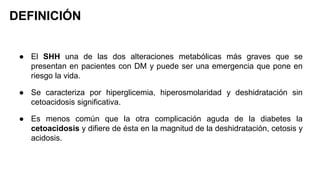 DEFINICIÓN
● El SHH una de las dos alteraciones metabólicas más graves que se
presentan en pacientes con DM y puede ser una emergencia que pone en
riesgo la vida.
● Se caracteriza por hiperglicemia, hiperosmolaridad y deshidratación sin
cetoacidosis significativa.
● Es menos común que la otra complicación aguda de la diabetes la
cetoacidosis y difiere de ésta en la magnitud de la deshidratación, cetosis y
acidosis.
 