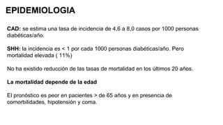 EPIDEMIOLOGIA
CAD: se estima una tasa de incidencia de 4,6 a 8,0 casos por 1000 personas
diabéticas/año.
SHH: la incidencia es < 1 por cada 1000 personas diabéticas/año. Pero
mortalidad elevada ( 11%)
No ha existido reducción de las tasas de mortalidad en los últimos 20 años.
La mortalidad depende de la edad
El pronóstico es peor en pacientes > de 65 años y en presencia de
comorbilidades, hipotensión y coma.
 