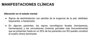 MANIFESTACIONES CLÍNICAS
Alteración en el estado mental
● Signos de deshidratación con pérdida de la turgencia de la piel, debilidad,
taquicardia, e hipotensión.
● En algunos pacientes, los signos neurológicos focales (hemiparesia,
hemianopsia) y las convulsiones (motoras parciales más frecuentemente)
que se presentan hasta en un 25% de los pacientes con EH pueden constituir
el cuadro clínico dominante
 