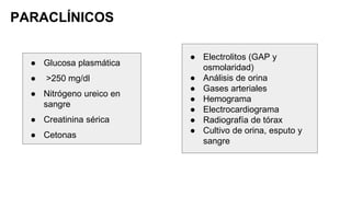 PARACLÍNICOS
● Glucosa plasmática
● >250 mg/dl
● Nitrógeno ureico en
sangre
● Creatinina sérica
● Cetonas
● Electrolitos (GAP y
osmolaridad)
● Análisis de orina
● Gases arteriales
● Hemograma
● Electrocardiograma
● Radiografía de tórax
● Cultivo de orina, esputo y
sangre
 