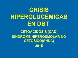 CRISIS
HIPERGLUCEMICAS
EN DBT
CETOACIDOSIS (CAD)
SINDROME HIPEROSMOLAR NO
CETOSICO(SHNC)
2015
 