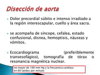  Dolor precordial súbito e intenso irradiado a 
la región interescapular, cuello y área sacra. 
 se acompaña de síncope, cefalea, estado 
confusional, disnea, hemoptisis, náuseas y 
vómitos. 
 Ecocardiograma (preferiblemente 
transesofágico), tomografía de tórax o 
resonancia magnética nuclear. 
no mayor de 100 mm Hg y la frecuencia cardíaca 
en 60 latidos por minuto 
 