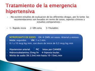  -No existen estudios de evaluacion de las diferentes drogas, por lo tanto las 
recomendaciones son basadas en series de casos, reportes clinicos y 
estudios comparativos.- 
 1- Rapido inicio 2-VM corta 3-Titulables 
 NITROPUSIATO DE SODIO: ON  GMPc en vasos. Arterial y venoso. 
 Inicio: segundos VM: 1 a 2 min. 
 0.1 y 10 mcg/kg/min, con dosis de inicio de 0,3 mcg/kg/min 
 Hipotension arterial. PIC Intox por CIANIDE 
 Hidroxicobalamina 25mg/hr  hipoxia tisular. 
 Nitrito de sodio 3% 2.5ml/min hasta 10-15mL/min 
 