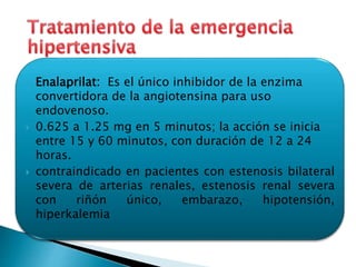  Enalaprilat: Es el único inhibidor de la enzima 
convertidora de la angiotensina para uso 
endovenoso. 
 0.625 a 1.25 mg en 5 minutos; la acción se inicia 
entre 15 y 60 minutos, con duración de 12 a 24 
horas. 
 contraindicado en pacientes con estenosis bilateral 
severa de arterias renales, estenosis renal severa 
con riñón único, embarazo, hipotensión, 
hiperkalemia 
 