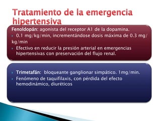 Fenoldopán: agonista del receptor A1 de la dopamina. 
 0.1 mg/kg/min, incrementándose dosis máxima de 0.3 mg/ 
kg/min 
 Efectivo en reducir la presión arterial en emergencias 
hipertensivas con preservación del flujo renal. 
 Trimetafán: bloqueante ganglionar simpático. 1mg/min. 
 Fenómeno de taquifilaxis, con pérdida del efecto 
hemodinámico, diuréticos 
 