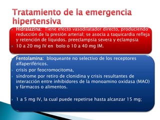  Hidralazina: Tiene efecto vasodilatador directo, produciendo 
reducción de la presión arterial; se asocia a taquicardia refleja 
y retención de líquidos. preeclampsia severa y eclampsia 
 10 a 20 mg IV en bolo o 10 a 40 mg IM. 
 Fentolamina: bloqueante no selectivo de los receptores 
alfaperiféricos. 
 crisis por feocromocitoma, 
 síndrome por retiro de clonidina y crisis resultantes de 
interacción entre inhibidores de la monoamino oxidasa (MAO) 
y fármacos o alimentos. 
 1 a 5 mg IV, la cual puede repetirse hasta alcanzar 15 mg; 
 