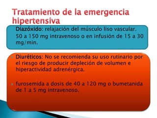  Diazóxido: relajación del músculo liso vascular. 
 50 a 150 mg intravenoso o en infusión de 15 a 30 
mg/min. 
 Diuréticos: No se recomienda su uso rutinario por 
el riesgo de producir depleción de volumen e 
hiperactividad adrenérgica. 
 furosemida a dosis de 40 a 120 mg o bumetanida 
de 1 a 5 mg intravenoso. 
 