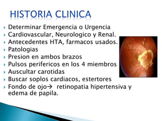  Determinar Emergencia o Urgencia 
 Cardiovascular, Neurologico y Renal. 
 Antecedentes HTA, farmacos usados. 
 Patologias 
 Presion en ambos brazos 
 Pulsos perifericos en los 4 miembros 
 Auscultar carotidas 
 Buscar soplos cardiacos, estertores 
 Fondo de ojo retinopatia hipertensiva y 
edema de papila. 
 