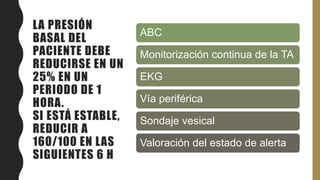 LA PRESIÓN
BASAL DEL
PACIENTE DEBE
REDUCIRSE EN UN
25% EN UN
PERIODO DE 1
HORA.
SI ESTÁ ESTABLE,
REDUCIR A
160/100 EN LAS
SIGUIENTES 6 H
ABC
Monitorización continua de la TA
EKG
Vía periférica
Sondaje vesical
Valoración del estado de alerta
 