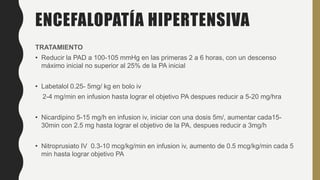 ENCEFALOPATÍA HIPERTENSIVA
TRATAMIENTO
• Reducir la PAD a 100-105 mmHg en las primeras 2 a 6 horas, con un descenso
máximo inicial no superior al 25% de la PA inicial
• Labetalol 0.25- 5mg/ kg en bolo iv
2-4 mg/min en infusion hasta lograr el objetivo PA despues reducir a 5-20 mg/hra
• Nicardipino 5-15 mg/h en infusion iv, iniciar con una dosis 5m/, aumentar cada15-
30min con 2.5 mg hasta lograr el objetivo de la PA, despues reducir a 3mg/h
• Nitroprusiato IV 0.3-10 mcg/kg/min en infusion iv, aumento de 0.5 mcg/kg/min cada 5
min hasta lograr objetivo PA
 