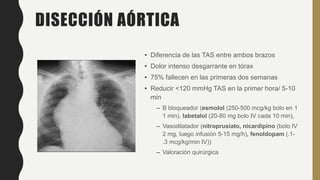 DISECCIÓN AÓRTICA
• Diferencia de las TAS entre ambos brazos
• Dolor intenso desgarrante en tórax
• 75% fallecen en las primeras dos semanas
• Reducir <120 mmHg TAS en la primer hora/ 5-10
min
– B bloqueador (esmolol (250-500 mcg/kg bolo en 1
1 min), labetalol (20-80 mg bolo IV cada 10 min),
– Vasodilatador (nitroprusiato, nicardipino (bolo IV
2 mg, luego infusión 5-15 mg/h), fenoldopam (.1-
.3 mcg/kg/min IV))
– Valoración quirúrgica
 