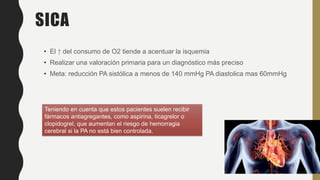 SICA
• El ↑ del consumo de O2 tiende a acentuar la isquemia
• Realizar una valoración primaria para un diagnóstico más preciso
• Meta: reducción PA sistólica a menos de 140 mmHg PA diastolica mas 60mmHg
Teniendo en cuenta que estos pacientes suelen recibir
fármacos antiagregantes, como aspirina, ticagrelor o
clopidogrel, que aumentan el riesgo de hemorragia
cerebral si la PA no está bien controlada.
 
