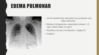 EDEMA PULMONAR
↑ de las resistencias vasculares que propician una
falla ventricular
• Nitratos (nitroglicerina, isosorbide (infusion 1-2
mg/h, titular hasta 10 mg/h)
• Diuréticos de asa ( furosemide 1 mg/kg IV)
• Oxígeno
 